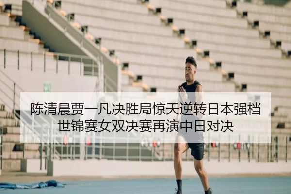 陈清晨贾一凡决胜局惊天逆转日本强档 世锦赛女双决赛再演中日对决
